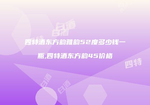 四特酒东方韵雅韵52度多少钱一瓶,四特酒东方韵45价格