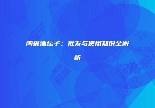 陶瓷酒坛子：批发与使用知识全解析