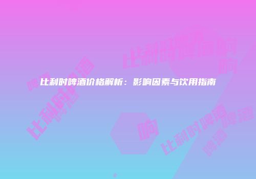 比利时啤酒价格解析：影响因素与饮用指南