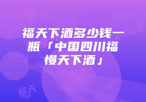 福天下酒多少钱一瓶「中国四川福慢天下酒」