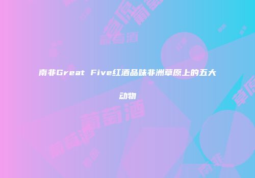 南非Great Five红酒品味非洲草原上的五大动物