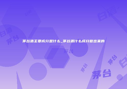 茅台酒主要成分是什么_茅台酒什么成分做出来的