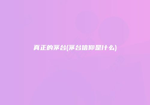 真正的茅台(茅台信仰是什么)