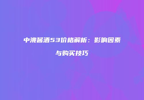 中洮酱酒53价格解析：影响因素与购买技巧