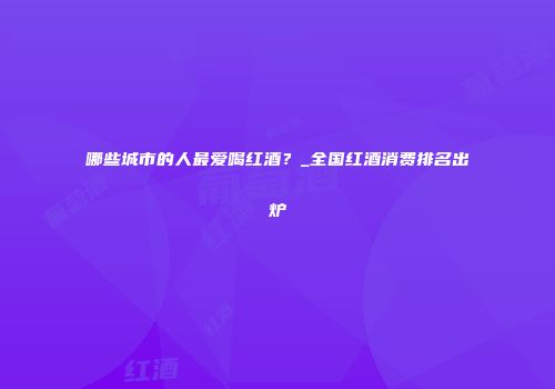 哪些城市的人最爱喝红酒？_全国红酒消费排名出炉