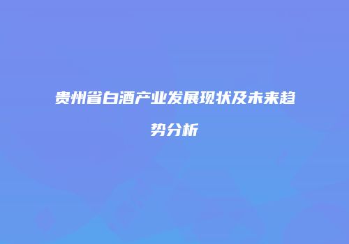 贵州省白酒产业发展现状及未来趋势分析