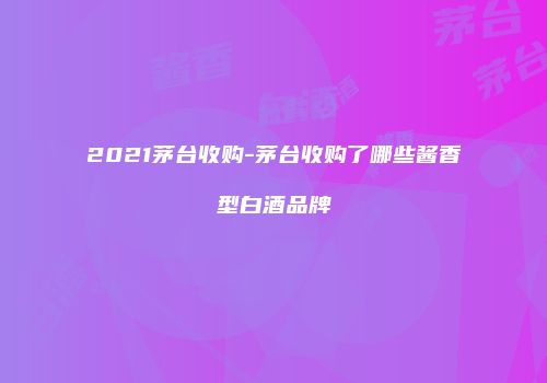 2021茅台收购-茅台收购了哪些酱香型白酒品牌