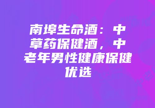南埠生命酒：中草药保健酒，中老年男性健康保健优选