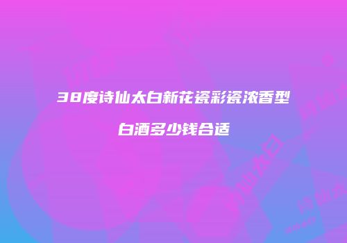 38度诗仙太白新花瓷彩瓷浓香型白酒多少钱合适
