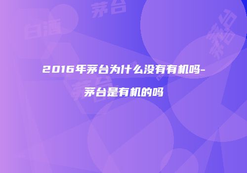 2016年茅台为什么没有有机吗-茅台是有机的吗