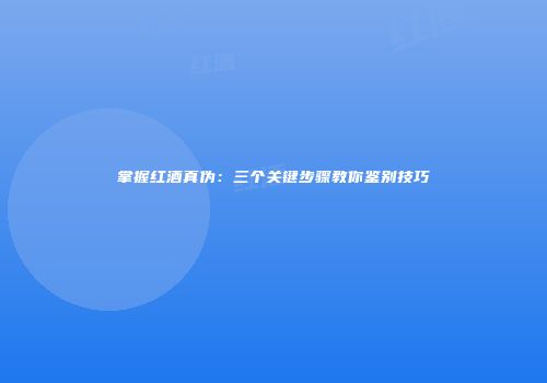 掌握红酒真伪：三个关键步骤教你鉴别技巧