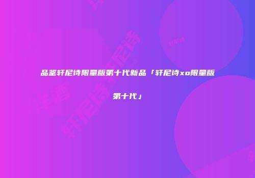 品鉴轩尼诗限量版第十代新品「轩尼诗xo限量版第十代」