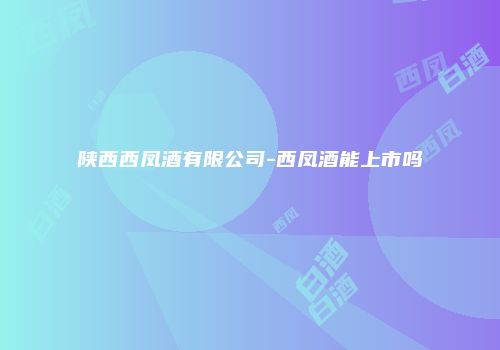 陕西西凤酒有限公司-西凤酒能上市吗