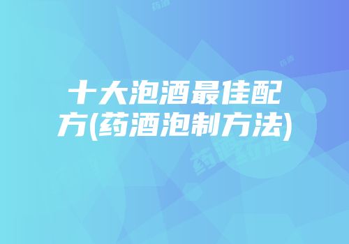 十大泡酒最佳配方(药酒泡制方法)