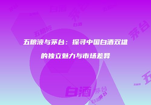 五粮液与茅台：探寻中国白酒双雄的独立魅力与市场差异