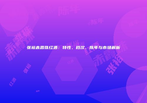 张裕赤霞珠红酒：特性、档次、陈年与市场解析