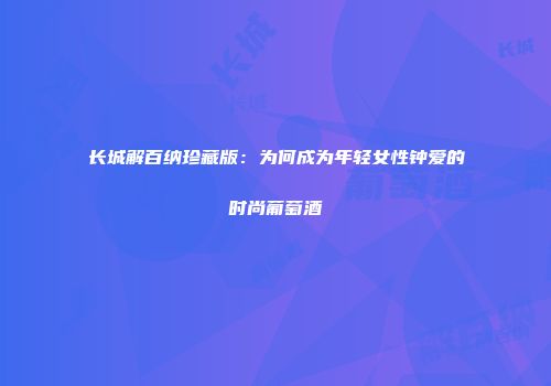 长城解百纳珍藏版：为何成为年轻女性钟爱的时尚葡萄酒
