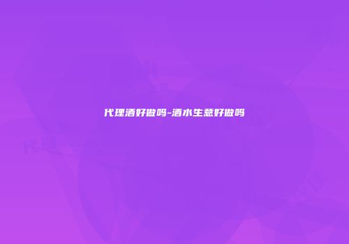 代理酒好做吗-酒水生意好做吗