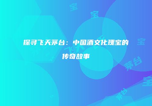 探寻飞天茅台：中国酒文化瑰宝的传奇故事