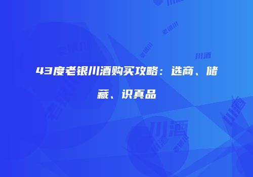 43度老银川酒购买攻略：选商、储藏、识真品