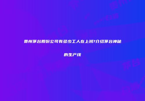 贵州茅台股份公司有多少工人在上班?介绍茅台神秘的生产线