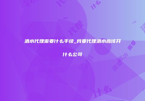 酒水代理需要什么手续_我要代理酒水应该开什么公司