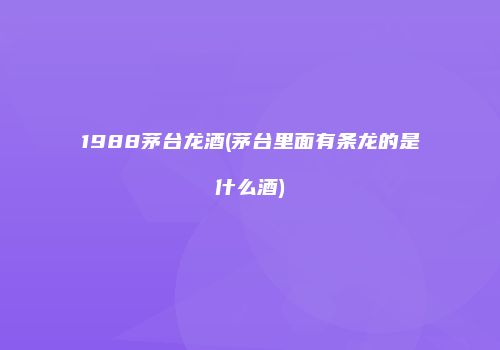 1988茅台龙酒(茅台里面有条龙的是什么酒)