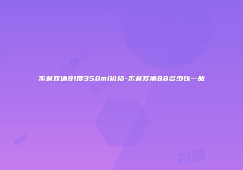 东君寿酒81度350ml价格-东君寿酒88多少钱一瓶