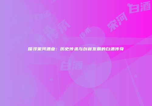 探寻宋河酒业：历史传承与创新发展的白酒传奇