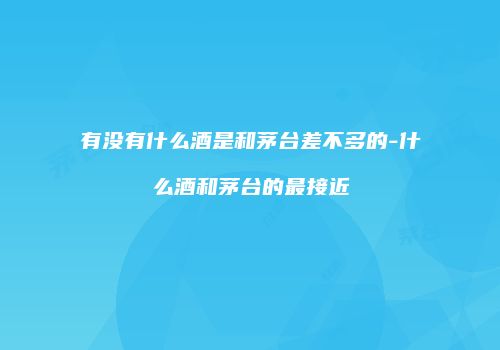 有没有什么酒是和茅台差不多的-什么酒和茅台的最接近