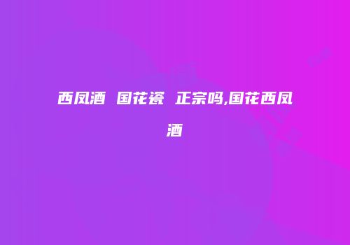 西凤酒 国花瓷 正宗吗,国花西凤酒