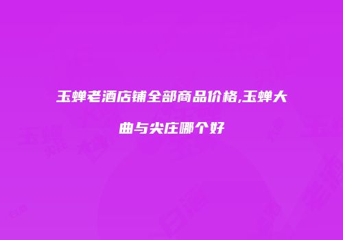 玉蝉老酒店铺全部商品价格,玉蝉大曲与尖庄哪个好