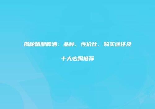 揭秘精酿啤酒：品种、性价比、购买途径及十大必喝推荐