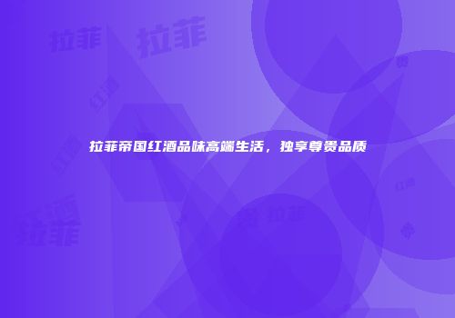 拉菲帝国红酒品味高端生活，独享尊贵品质