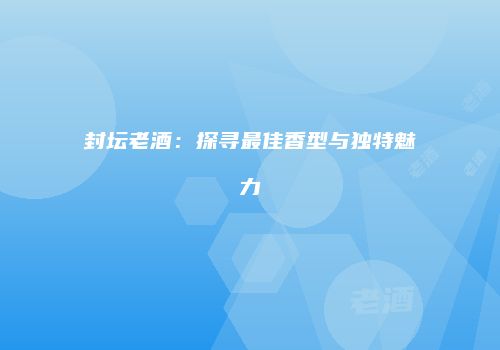 封坛老酒：探寻最佳香型与独特魅力