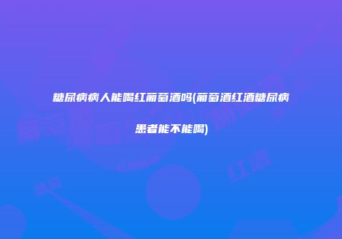 糖尿病病人能喝红葡萄酒吗(葡萄酒红酒糖尿病患者能不能喝)