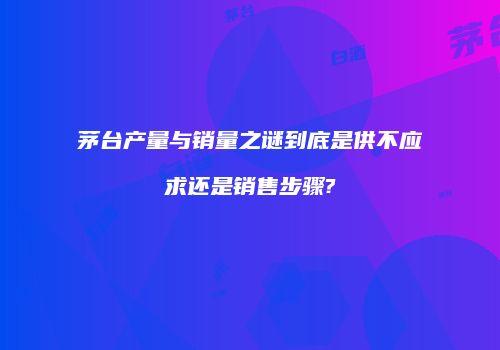 茅台产量与销量之谜到底是供不应求还是销售步骤?