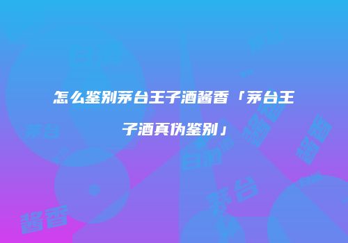 怎么鉴别茅台王子酒酱香「茅台王子酒真伪鉴别」