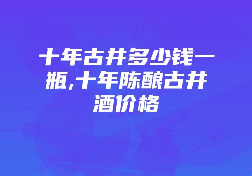 十年古井多少钱一瓶,十年陈酿古井酒价格