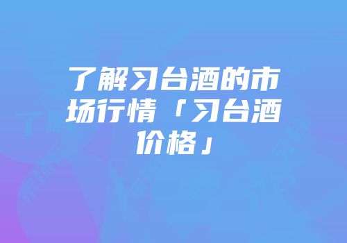 了解习台酒的市场行情「习台酒价格」