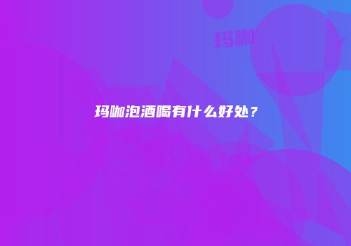 玛咖泡酒喝有什么好处？