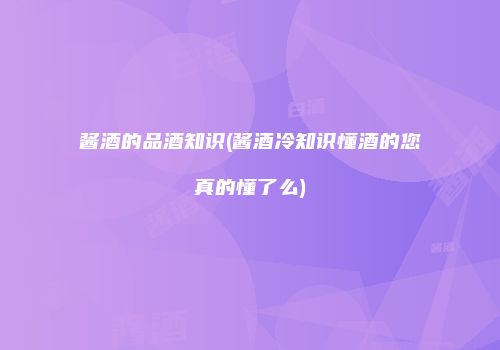 酱酒的品酒知识(酱酒冷知识懂酒的您真的懂了么)