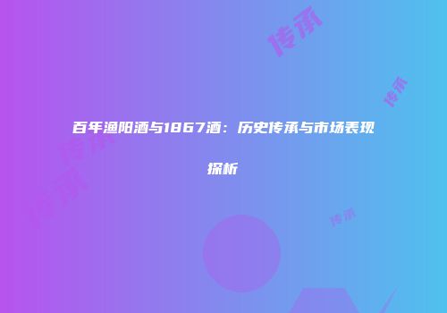 百年渔阳酒与1867酒：历史传承与市场表现探析