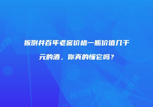扳倒井百年老窖价格一瓶价值几千元的酒，你真的懂它吗？