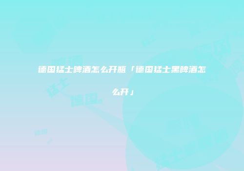 德国猛士啤酒怎么开瓶「德国猛士黑啤酒怎么开」