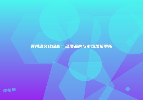 贵州酒文化探秘：名酒品牌与市场地位解析
