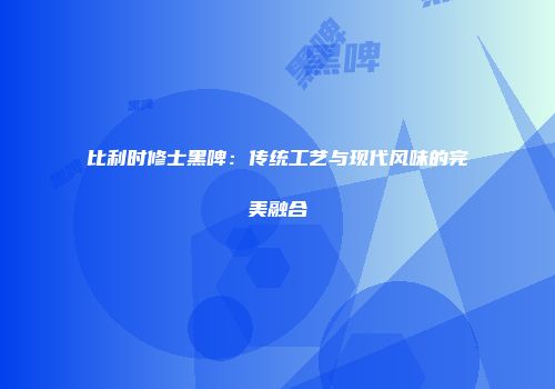 比利时修士黑啤：传统工艺与现代风味的完美融合