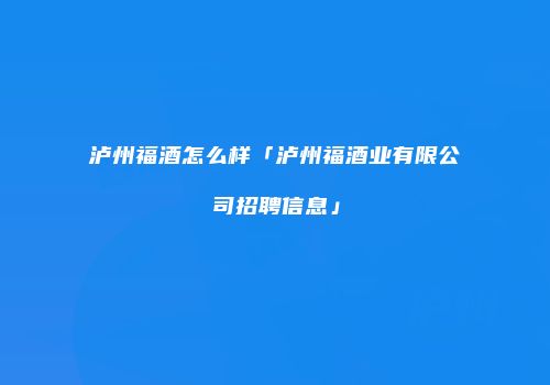 泸州福酒怎么样「泸州福酒业有限公司招聘信息」