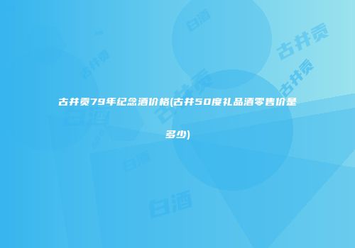 古井贡79年纪念酒价格(古井50度礼品酒零售价是多少)