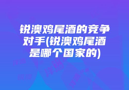 锐澳鸡尾酒的竞争对手(锐澳鸡尾酒是哪个国家的)